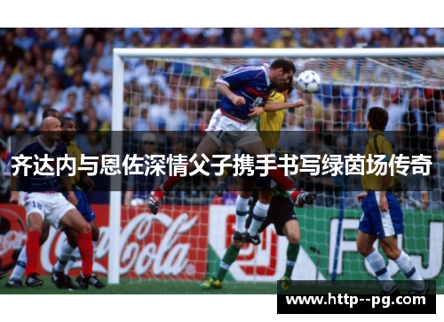 齐达内与恩佐深情父子携手书写绿茵场传奇