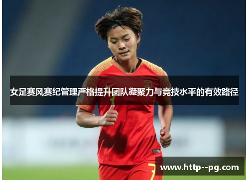 女足赛风赛纪管理严格提升团队凝聚力与竞技水平的有效路径